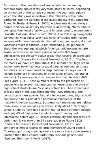 Estimates of the prevalence of sexual intercourse among contemporary adolescents vary from study to study, depending on the nature of the sample surveyed, the year and region in which the study was undertaken, the reliability of the data gathered, and the wording of the questions (Santelli, Lindberg, Abma, McNeely, & Resnick, 2000). Adolescents do not always report their sexual activity honestly or accurately. Males tend to overstate their level of activity and females tend to understate it (Kaestle, Halpern, Miller, & Ford, 2005). The following paragraphs summarize what social scientists have concluded from recent surveys with these caveats in mind. Although regional and ethnic variations make it difficult—if not misleading—to generalize about the average age at which American adolescents initiate sexual intercourse, national surveys indicate that fewer adolescents are sexually active today than several decades ago (Centers for Disease Control and Prevention, 2017b). The best estimates we have are that about 35% of American high school sophomores have had heterosexual vaginal intercourse (these estimates, which are based on large national surveys, do not include same-sex intercourse or other types of sex, like oral or anal sex). By senior year, this number has risen to about 60% (see Figure 11.1). These numbers refer to the proportion of people who have ever had intercourse; fewer than one-third of high school students are "sexually active" (i.e., had intercourse at least once in the past three months). Nevertheless, one conclusion is inescapable: Sexual intercourse during high school continues to be a part of the normative experience of the majority American students. But American teenagers are neither promiscuous nor sexually precocious: Only about 10% of high school students have had sex with four or more different people, and only 4% of high school students report having had intercourse before age 13; sexual promiscuity and precocity are both much lower now than 25 years ago (see Figure 11.2) (Centers for Disease Control and Prevention, 2017b). And, contrary to media reports of large numbers of young people "hooking up," today's young adults are more likely to be sexually inactive than their counterparts from previous generations (Twenge, Sherman, & Wells, 2017).