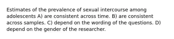 Estimates of the prevalence of sexual intercourse among adolescents A) are consistent across time. B) are consistent across samples. C) depend on the wording of the questions. D) depend on the gender of the researcher.