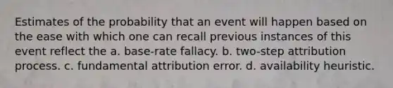 Estimates of the probability that an event will happen based on the ease with which one can recall previous instances of this event reflect the a. base-rate fallacy. b. two-step attribution process. c. fundamental attribution error. d. availability heuristic.