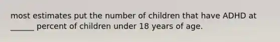 most estimates put the number of children that have ADHD at ______ percent of children under 18 years of age.