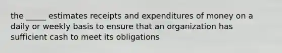 the _____ estimates receipts and expenditures of money on a daily or weekly basis to ensure that an organization has sufficient cash to meet its obligations