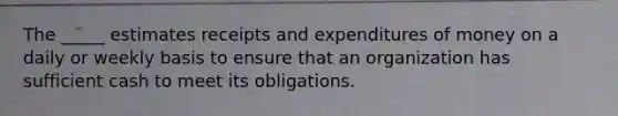 The _____ estimates receipts and expenditures of money on a daily or weekly basis to ensure that an organization has sufficient cash to meet its obligations.