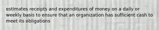 estimates receipts and expenditures of money on a daily or weekly basis to ensure that an organization has sufficient cash to meet its obligations