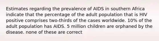 Estimates regarding the prevalence of AIDS in southern Africa indicate that the percentage of the adult population that is HIV positive comprises two-thirds of the cases worldwide. 10% of the adult population has AIDS. 5 million children are orphaned by the disease. none of these are correct