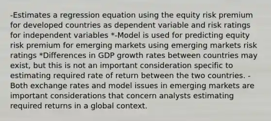 -Estimates a regression equation using the equity risk premium for developed countries as dependent variable and risk ratings for independent variables *-Model is used for predicting equity risk premium for emerging markets using emerging markets risk ratings *Differences in GDP growth rates between countries may exist, but this is not an important consideration specific to estimating required rate of return between the two countries. -Both exchange rates and model issues in emerging markets are important considerations that concern analysts estimating required returns in a global context.