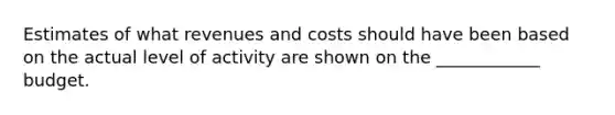 Estimates of what revenues and costs should have been based on the actual level of activity are shown on the ____________ budget.