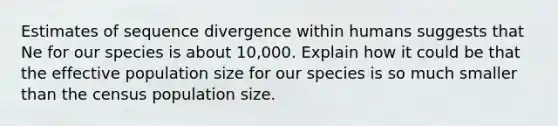 Estimates of sequence divergence within humans suggests that Ne for our species is about 10,000. Explain how it could be that the effective population size for our species is so much smaller than the census population size.