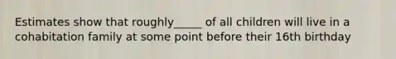 Estimates show that roughly_____ of all children will live in a cohabitation family at some point before their 16th birthday