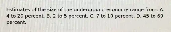 Estimates of the size of the underground economy range from: A. 4 to 20 percent. B. 2 to 5 percent. C. 7 to 10 percent. D. 45 to 60 percent.