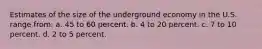 Estimates of the size of the underground economy in the U.S. range from: a. 45 to 60 percent. b. 4 to 20 percent. c. 7 to 10 percent. d. 2 to 5 percent.