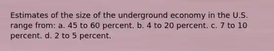 Estimates of the size of the underground economy in the U.S. range from: a. 45 to 60 percent. b. 4 to 20 percent. c. 7 to 10 percent. d. 2 to 5 percent.