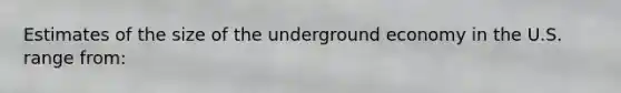 Estimates of the size of the underground economy in the U.S. range from: