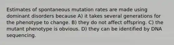 Estimates of spontaneous mutation rates are made using dominant disorders because A) it takes several generations for the phenotype to change. B) they do not affect offspring. C) the mutant phenotype is obvious. D) they can be identified by DNA sequencing.