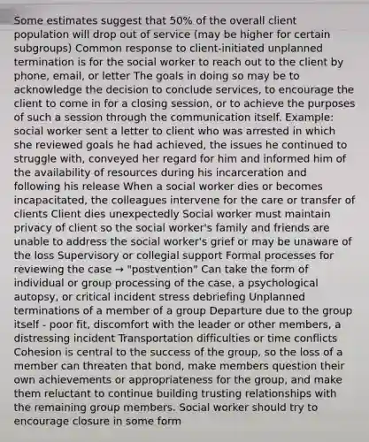 Some estimates suggest that 50% of the overall client population will drop out of service (may be higher for certain subgroups) Common response to client-initiated unplanned termination is for the social worker to reach out to the client by phone, email, or letter The goals in doing so may be to acknowledge the decision to conclude services, to encourage the client to come in for a closing session, or to achieve the purposes of such a session through the communication itself. Example: social worker sent a letter to client who was arrested in which she reviewed goals he had achieved, the issues he continued to struggle with, conveyed her regard for him and informed him of the availability of resources during his incarceration and following his release When a social worker dies or becomes incapacitated, the colleagues intervene for the care or transfer of clients Client dies unexpectedly Social worker must maintain privacy of client so the social worker's family and friends are unable to address the social worker's grief or may be unaware of the loss Supervisory or collegial support Formal processes for reviewing the case → "postvention" Can take the form of individual or group processing of the case, a psychological autopsy, or critical incident stress debriefing Unplanned terminations of a member of a group Departure due to the group itself - poor fit, discomfort with the leader or other members, a distressing incident Transportation difficulties or time conflicts Cohesion is central to the success of the group, so the loss of a member can threaten that bond, make members question their own achievements or appropriateness for the group, and make them reluctant to continue building trusting relationships with the remaining group members. Social worker should try to encourage closure in some form