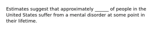 Estimates suggest that approximately ______ of people in the United States suffer from a mental disorder at some point in their lifetime.