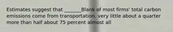 Estimates suggest that _______Blank of most firms' total carbon emissions come from transportation. very little about a quarter more than half about 75 percent almost all