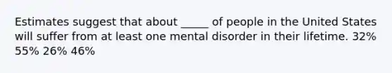 Estimates suggest that about _____ of people in the United States will suffer from at least one mental disorder in their lifetime. 32% 55% 26% 46%