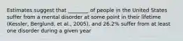 Estimates suggest that ________ of people in the United States suffer from a mental disorder at some point in their lifetime (Kessler, Berglund, et al., 2005), and 26.2% suffer from at least one disorder during a given year