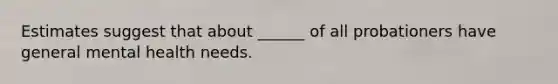 Estimates suggest that about ______ of all probationers have general mental health needs.