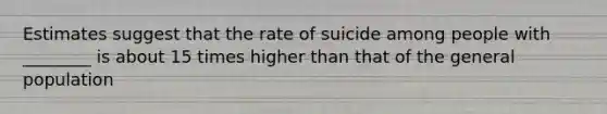 Estimates suggest that the rate of suicide among people with ________ is about 15 times higher than that of the general population