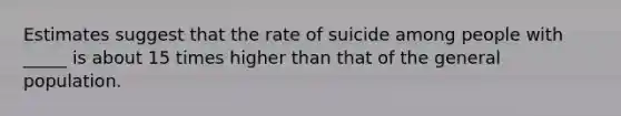 Estimates suggest that the rate of suicide among people with _____ is about 15 times higher than that of the general population.