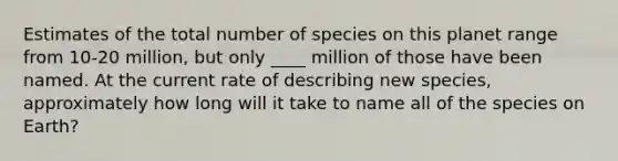 Estimates of the total number of species on this planet range from 10-20 million, but only ____ million of those have been named. At the current rate of describing new species, approximately how long will it take to name all of the species on Earth?