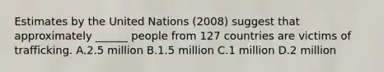 Estimates by the United Nations (2008) suggest that approximately ______ people from 127 countries are victims of trafficking. A.2.5 million B.1.5 million C.1 million D.2 million