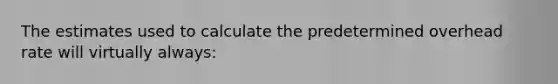 The estimates used to calculate the predetermined overhead rate will virtually always: