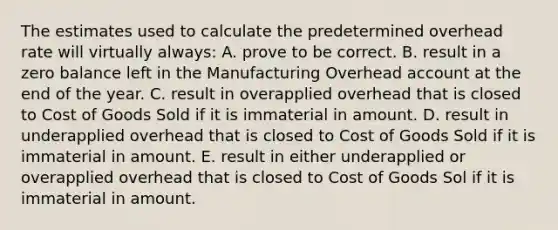 The estimates used to calculate the predetermined overhead rate will virtually always: A. prove to be correct. B. result in a zero balance left in the Manufacturing Overhead account at the end of the year. C. result in overapplied overhead that is closed to Cost of Goods Sold if it is immaterial in amount. D. result in underapplied overhead that is closed to Cost of Goods Sold if it is immaterial in amount. E. result in either underapplied or overapplied overhead that is closed to Cost of Goods Sol if it is immaterial in amount.