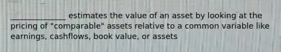 ______________ estimates the value of an asset by looking at the pricing of "comparable" assets relative to a common variable like earnings, cashflows, book value, or assets