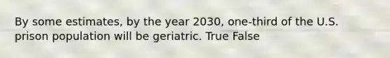 By some estimates, by the year 2030, one-third of the U.S. prison population will be geriatric. True False