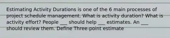 Estimating Activity Durations is one of the 6 main processes of project schedule management. What is activity duration? What is activity effort? People ___ should help ___ estimates. An ___ should review them. Define Three-point estimate