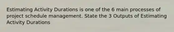 Estimating Activity Durations is one of the 6 main processes of project schedule management. State the 3 Outputs of Estimating Activity Durations