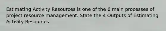 Estimating Activity Resources is one of the 6 main processes of project resource management. State the 4 Outputs of Estimating Activity Resources