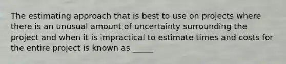 The estimating approach that is best to use on projects where there is an unusual amount of uncertainty surrounding the project and when it is impractical to estimate times and costs for the entire project is known as _____