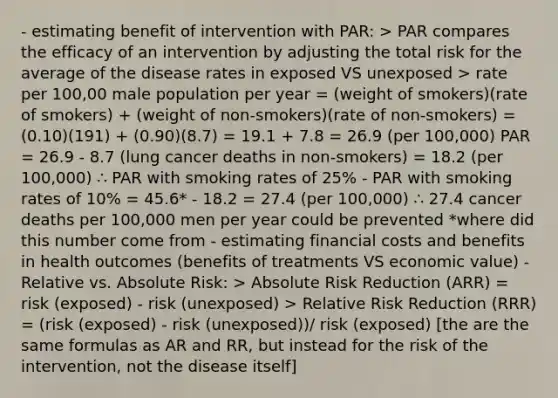 - estimating benefit of intervention with PAR: > PAR compares the efficacy of an intervention by adjusting the total risk for the average of the disease rates in exposed VS unexposed > rate per 100,00 male population per year = (weight of smokers)(rate of smokers) + (weight of non-smokers)(rate of non-smokers) = (0.10)(191) + (0.90)(8.7) = 19.1 + 7.8 = 26.9 (per 100,000) PAR = 26.9 - 8.7 (lung cancer deaths in non-smokers) = 18.2 (per 100,000) ∴ PAR with smoking rates of 25% - PAR with smoking rates of 10% = 45.6* - 18.2 = 27.4 (per 100,000) ∴ 27.4 cancer deaths per 100,000 men per year could be prevented *where did this number come from - estimating financial costs and benefits in health outcomes (benefits of treatments VS economic value) - Relative vs. Absolute Risk: > Absolute Risk Reduction (ARR) = risk (exposed) - risk (unexposed) > Relative Risk Reduction (RRR) = (risk (exposed) - risk (unexposed))/ risk (exposed) [the are the same formulas as AR and RR, but instead for the risk of the intervention, not the disease itself]