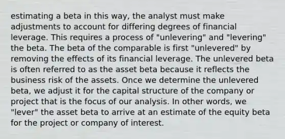 estimating a beta in this way, the analyst must make adjustments to account for differing degrees of financial leverage. This requires a process of "unlevering" and "levering" the beta. The beta of the comparable is first "unlevered" by removing the effects of its financial leverage. The unlevered beta is often referred to as the asset beta because it reflects the business risk of the assets. Once we determine the unlevered beta, we adjust it for the capital structure of the company or project that is the focus of our analysis. In other words, we "lever" the asset beta to arrive at an estimate of the equity beta for the project or company of interest.