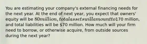 You are estimating your company's external financing needs for the next year. At the end of next year, you expect that owners' equity will be 80 million, total assets will amount to170 million, and total liabilities will be 70 million. How much will your firm need to borrow, or otherwise acquire, from outside sources during the next year?