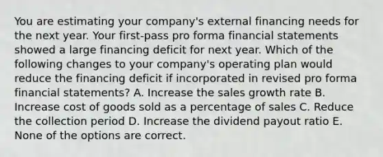 You are estimating your company's external financing needs for the next year. Your first-pass pro forma financial statements showed a large financing deficit for next year. Which of the following changes to your company's operating plan would reduce the financing deficit if incorporated in revised pro forma financial statements? A. Increase the sales growth rate B. Increase cost of goods sold as a percentage of sales C. Reduce the collection period D. Increase the dividend payout ratio E. None of the options are correct.