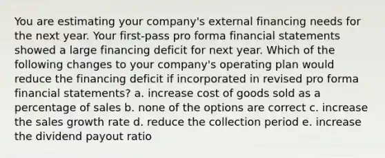 You are estimating your company's external financing needs for the next year. Your first-pass pro forma financial statements showed a large financing deficit for next year. Which of the following changes to your company's operating plan would reduce the financing deficit if incorporated in revised pro forma financial statements? a. increase cost of goods sold as a percentage of sales b. none of the options are correct c. increase the sales growth rate d. reduce the collection period e. increase the dividend payout ratio