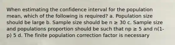 When estimating the confidence interval for the population mean, which of the following is required? a. Population size should be large b. Sample size should be n ≥ 30 c. Sample size and populations proportion should be such that np ≥ 5 and n(1-p) 5 d. The finite population correction factor is necessary