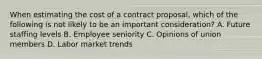 When estimating the cost of a contract proposal, which of the following is not likely to be an important consideration? A. Future staffing levels B. Employee seniority C. Opinions of union members D. Labor market trends