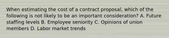 When estimating the cost of a contract proposal, which of the following is not likely to be an important consideration? A. Future staffing levels B. Employee seniority C. Opinions of union members D. Labor market trends