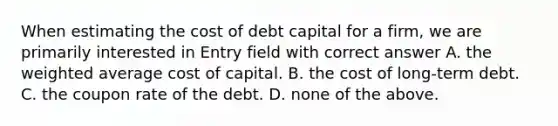 When estimating the cost of debt capital for a firm, we are primarily interested in Entry field with correct answer A. the weighted average cost of capital. B. the cost of long-term debt. C. the coupon rate of the debt. D. none of the above.