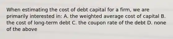 When estimating the cost of debt capital for a firm, we are primarily interested in: A. the <a href='https://www.questionai.com/knowledge/koL1NUNNcJ-weighted-average' class='anchor-knowledge'>weighted average</a> cost of capital B. the cost of long-term debt C. the coupon rate of the debt D. none of the above