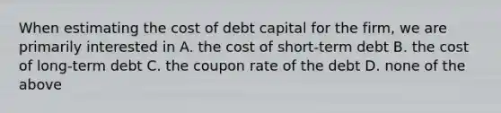 When estimating the cost of debt capital for the firm, we are primarily interested in A. the cost of short-term debt B. the cost of long-term debt C. the coupon rate of the debt D. none of the above