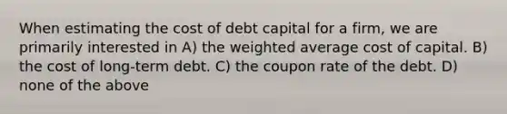 When estimating the cost of debt capital for a firm, we are primarily interested in A) the weighted average cost of capital. B) the cost of long-term debt. C) the coupon rate of the debt. D) none of the above