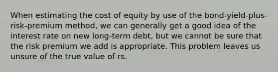 When estimating the cost of equity by use of the bond-yield-plus-risk-premium method, we can generally get a good idea of the interest rate on new long-term debt, but we cannot be sure that the risk premium we add is appropriate. This problem leaves us unsure of the true value of rs.