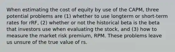 When estimating the cost of equity by use of the CAPM, three potential problems are (1) whether to use longterm or short-term rates for rRF, (2) whether or not the historical beta is the beta that investors use when evaluating the stock, and (3) how to measure the market risk premium, RPM. These problems leave us unsure of the true value of rs.