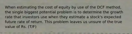 When estimating the cost of equity by use of the DCF method, the single biggest potential problem is to determine the growth rate that investors use when they estimate a stock's expected future rate of return. This problem leaves us unsure of the true value of Rs. (T/F)